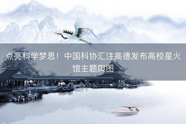 点亮科学梦思！中国科协汇注高德发布高校星火馆主题舆图
