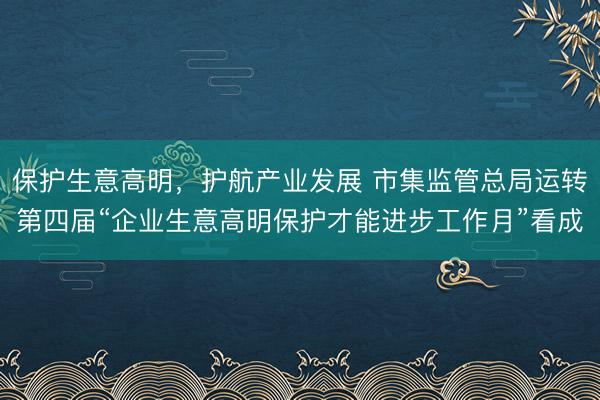 保护生意高明，护航产业发展 市集监管总局运转第四届“企业生意高明保护才能进步工作月”看成