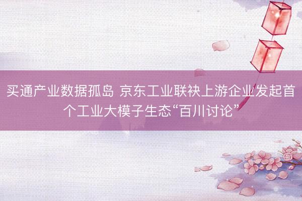 买通产业数据孤岛 京东工业联袂上游企业发起首个工业大模子生态“百川讨论”