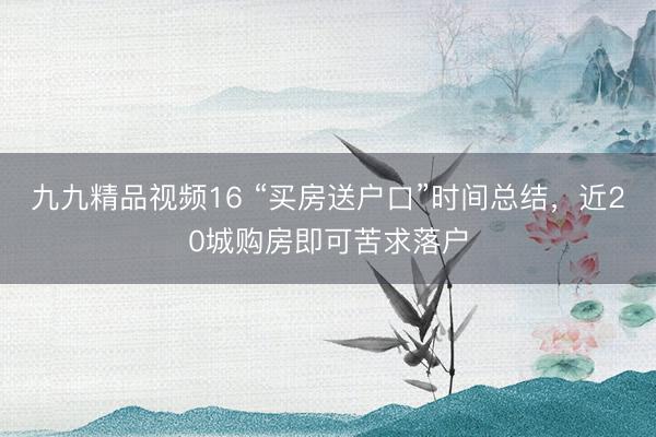 九九精品视频16 “买房送户口”时间总结，近20城购房即可苦求落户