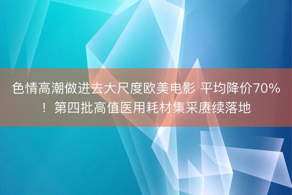 色情高潮做进去大尺度欧美电影 平均降价70%！第四批高值医用耗材集采赓续落地