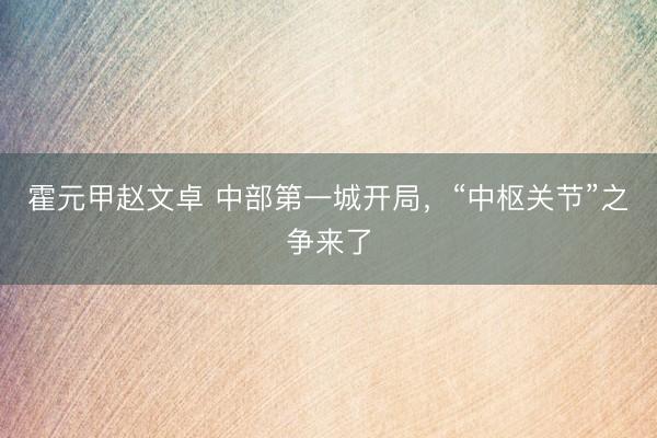 霍元甲赵文卓 中部第一城开局，“中枢关节”之争来了
