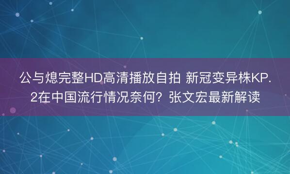 公与熄完整HD高清播放自拍 新冠变异株KP.2在中国流行情况奈何？张文宏最新解读