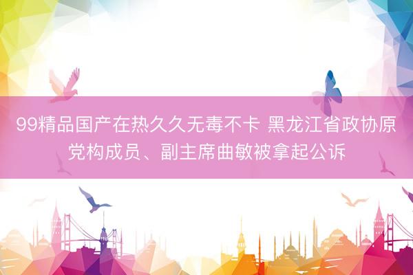 99精品国产在热久久无毒不卡 黑龙江省政协原党构成员、副主席曲敏被拿起公诉
