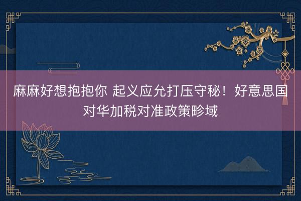 麻麻好想抱抱你 起义应允打压守秘！好意思国对华加税对准政策畛域