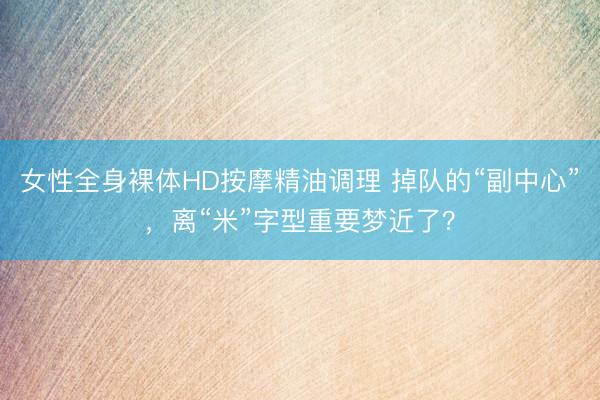 女性全身裸体HD按摩精油调理 掉队的“副中心”，离“米”字型重要梦近了？