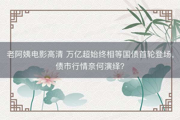 老阿姨电影高清 万亿超始终相等国债首轮登场，债市行情奈何演绎？