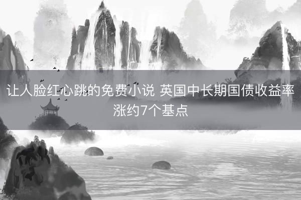 让人脸红心跳的免费小说 英国中长期国债收益率涨约7个基点