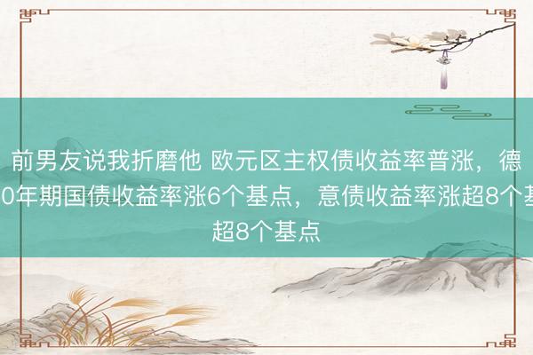 前男友说我折磨他 欧元区主权债收益率普涨，德国10年期国债收益率涨6个基点，意债收益率涨超8个基点