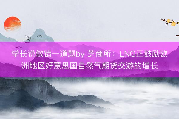 学长说做错一道题by 芝商所：LNG正鼓励欧洲地区好意思国自然气期货交游的增长