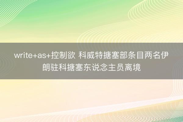 write+as+控制欲 科威特搪塞部条目两名伊朗驻科搪塞东说念主员离境