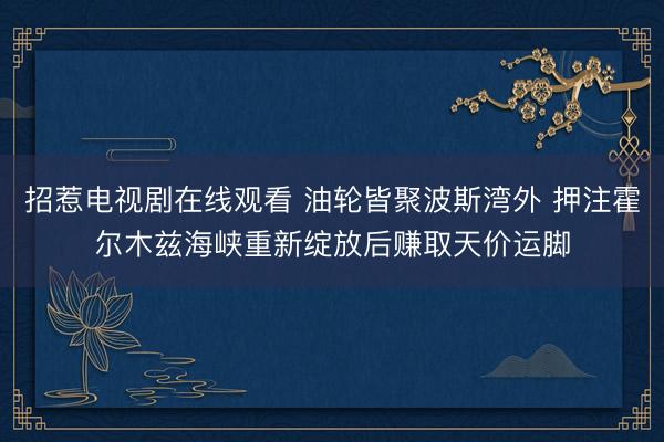 招惹电视剧在线观看 油轮皆聚波斯湾外 押注霍尔木兹海峡重新绽放后赚取天价运脚