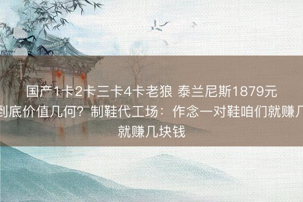 国产1卡2卡三卡4卡老狼 泰兰尼斯1879元童鞋到底价值几何？制鞋代工场：作念一对鞋咱们就赚几块钱