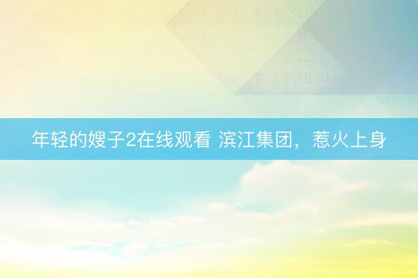 年轻的嫂子2在线观看 滨江集团，惹火上身