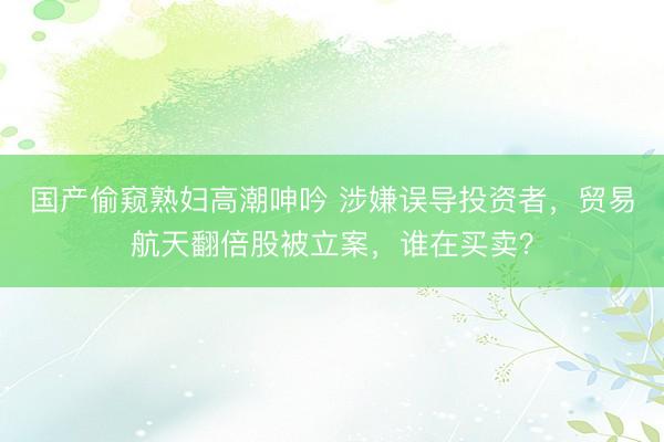国产偷窥熟妇高潮呻吟 涉嫌误导投资者，贸易航天翻倍股被立案，谁在买卖？