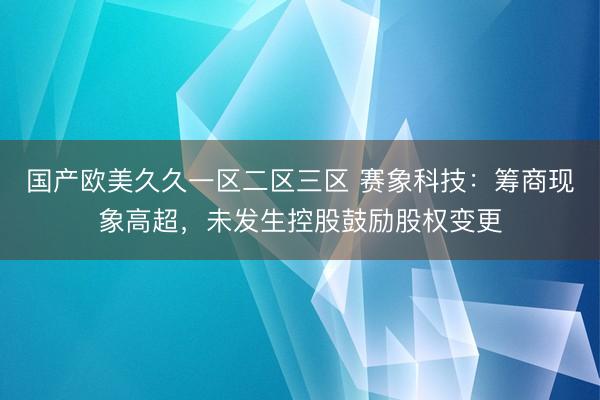 国产欧美久久一区二区三区 赛象科技：筹商现象高超，未发生控股鼓励股权变更
