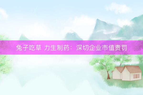 兔子吃草 力生制药：深切企业市值责罚
