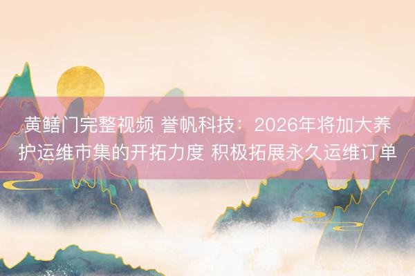 黄鳝门完整视频 誉帆科技：2026年将加大养护运维市集的开拓力度 积极拓展永久运维订单