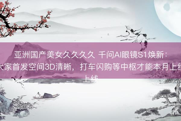 亚洲国产美女久久久久 千问AI眼镜S1焕新：大家首发空间3D清晰，打车闪购等中枢才能本月上线