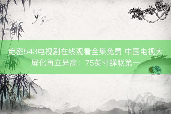 绝密543电视剧在线观看全集免费 中国电视大屏化再立异高：75英寸蝉联第一