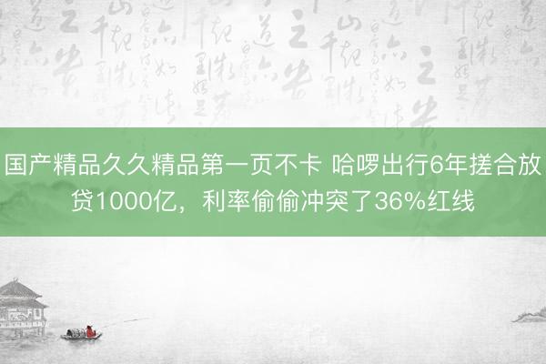 国产精品久久精品第一页不卡 哈啰出行6年搓合放贷1000亿,利率偷偷冲突了36%红线