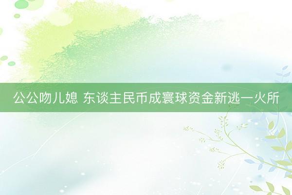 公公吻儿媳 东谈主民币成寰球资金新逃一火所