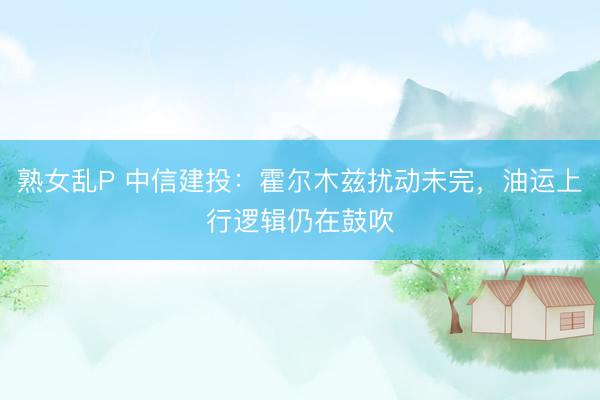 熟女乱P 中信建投：霍尔木兹扰动未完，油运上行逻辑仍在鼓吹
