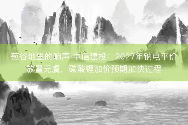 苞谷地里的响声 中信建投：2027年钠电平价放量无虞，碳酸锂加价预期加快过程