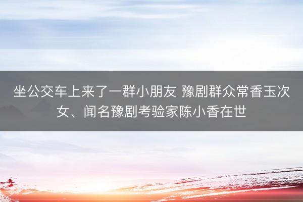 坐公交车上来了一群小朋友 豫剧群众常香玉次女、闻名豫剧考验家陈小香在世
