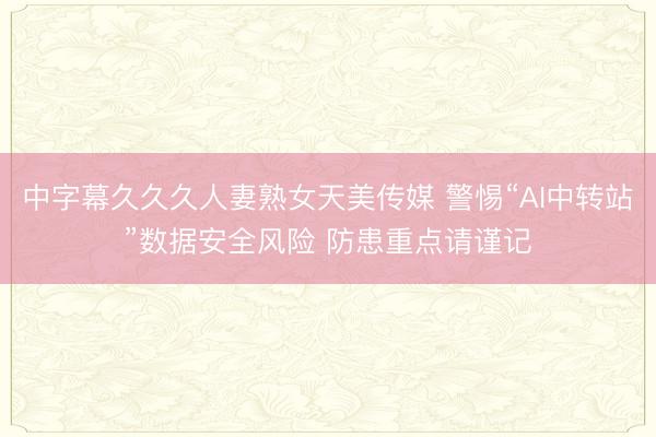 中字幕久久久人妻熟女天美传媒 警惕“AI中转站”数据安全风险 防患重点请谨记