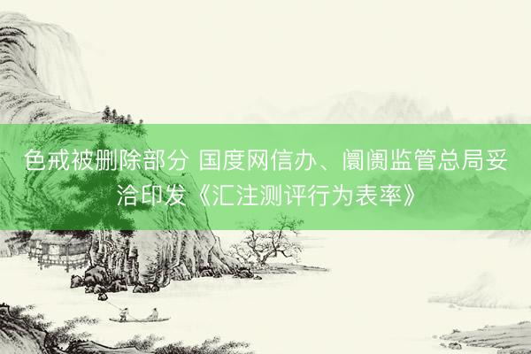色戒被删除部分 国度网信办、阛阓监管总局妥洽印发《汇注测评行为表率》