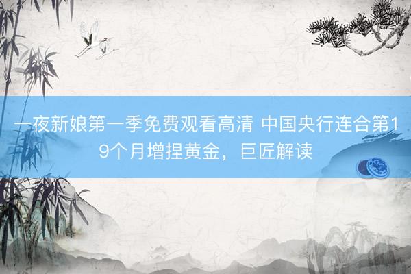 一夜新娘第一季免费观看高清 中国央行连合第19个月增捏黄金,巨匠解读