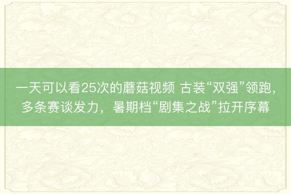 一天可以看25次的蘑菇视频 古装“双强”领跑,多条赛谈发力,暑期档“剧集之战”拉开序幕