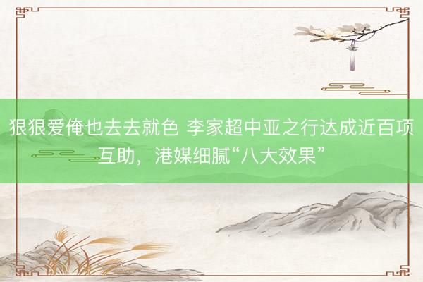狠狠爱俺也去去就色 李家超中亚之行达成近百项互助,港媒细腻“八大效果”