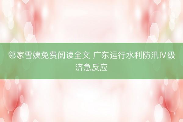 邻家雪姨免费阅读全文 广东运行水利防汛Ⅳ级济急反应