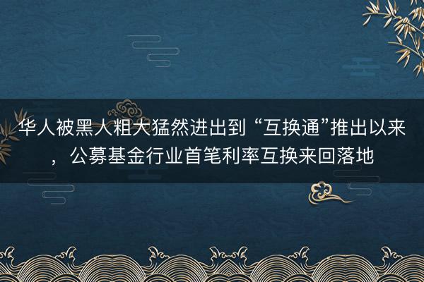 华人被黑人粗大猛然进出到 “互换通”推出以来，公募基金行业首笔利率互换来回落地