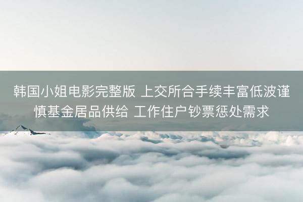 韩国小姐电影完整版 上交所合手续丰富低波谨慎基金居品供给 工作住户钞票惩处需求