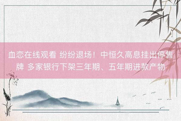 血恋在线观看 纷纷退场！中恒久高息挂出停售牌 多家银行下架三年期、五年期进款产物