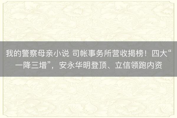 我的警察母亲小说 司帐事务所营收揭榜！四大“一降三增”，安永华明登顶、立信领跑内资