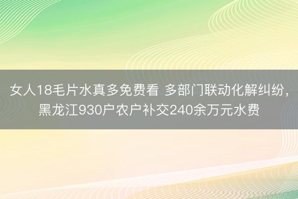 女人18毛片水真多免费看 多部门联动化解纠纷，黑龙江930户农户补交240余万元水费