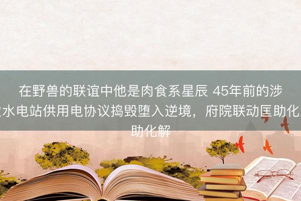 在野兽的联谊中他是肉食系星辰 45年前的涉农水电站供用电协议捣毁堕入逆境，府院联动匡助化解