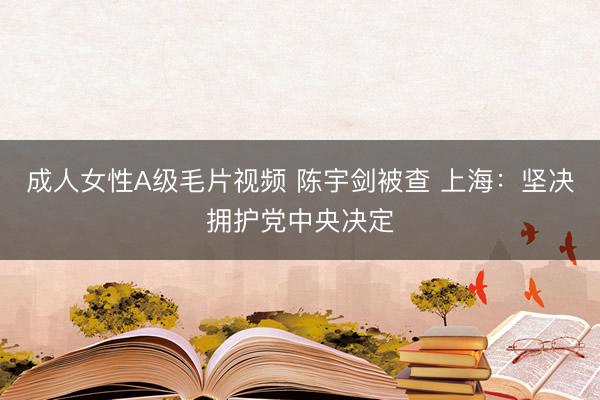 成人女性A级毛片视频 陈宇剑被查 上海:坚决拥护党中央决定