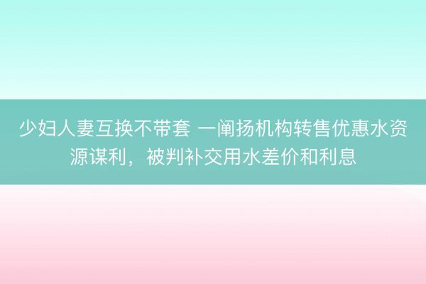 少妇人妻互换不带套 一阐扬机构转售优惠水资源谋利，被判补交用水差价和利息