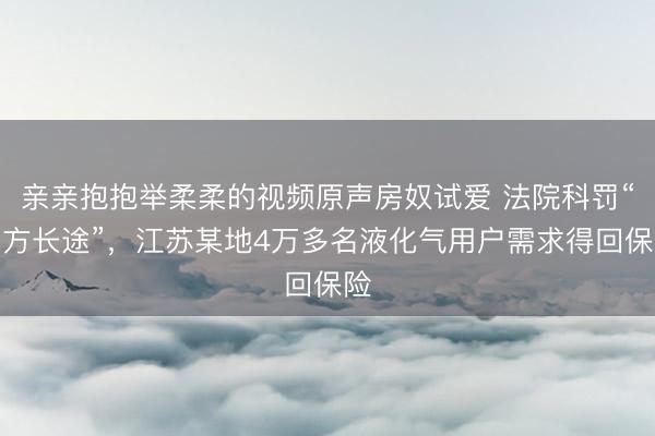 亲亲抱抱举柔柔的视频原声房奴试爱 法院科罚“四方长途”，江苏某地4万多名液化气用户需求得回保险