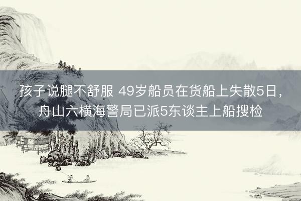 孩子说腿不舒服 49岁船员在货船上失散5日，舟山六横海警局已派5东谈主上船搜检