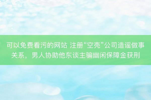 可以免费看污的网站 注册“空壳”公司造谣做事关系，男人协助他东谈主骗幽闲保障金获刑