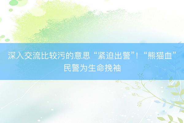 深入交流比较污的意思 “紧迫出警”！“熊猫血”民警为生命挽袖