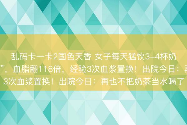 乱码卡一卡2国色天香 女子每天猛饮3-4杯奶茶，血液酿成“牛奶色”，血脂翻118倍，经验3次血浆置换！出院今日：再也不把奶茶当水喝了