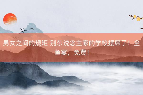 男女之间的规矩 别东说念主家的学校摆席了！全鱼宴，免费！