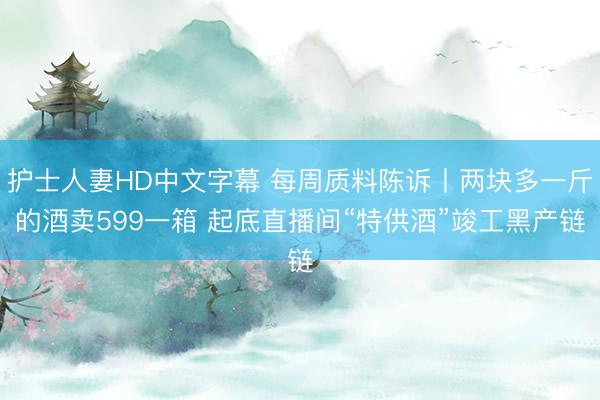 护士人妻HD中文字幕 每周质料陈诉丨两块多一斤的酒卖599一箱 起底直播间“特供酒”竣工黑产链